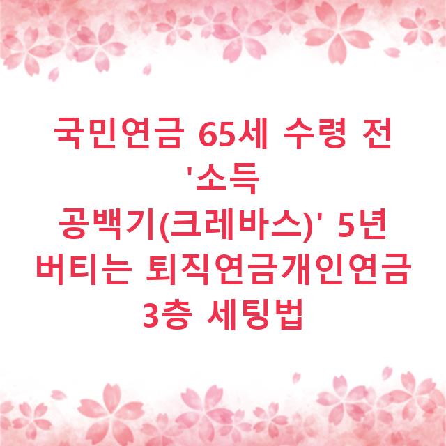 국민연금 65세 수령 전 ‘소득 공백기(크레바스)’ 5년 버티는 퇴직연금개인연금 3층 세팅법