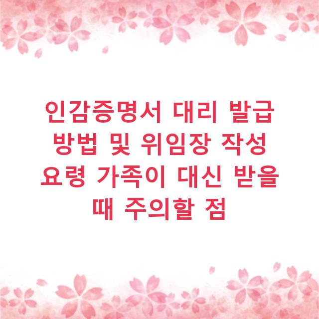 인감증명서 대리 발급 방법 및 위임장 작성 요령 가족이 대신 받을 때 주의할 점