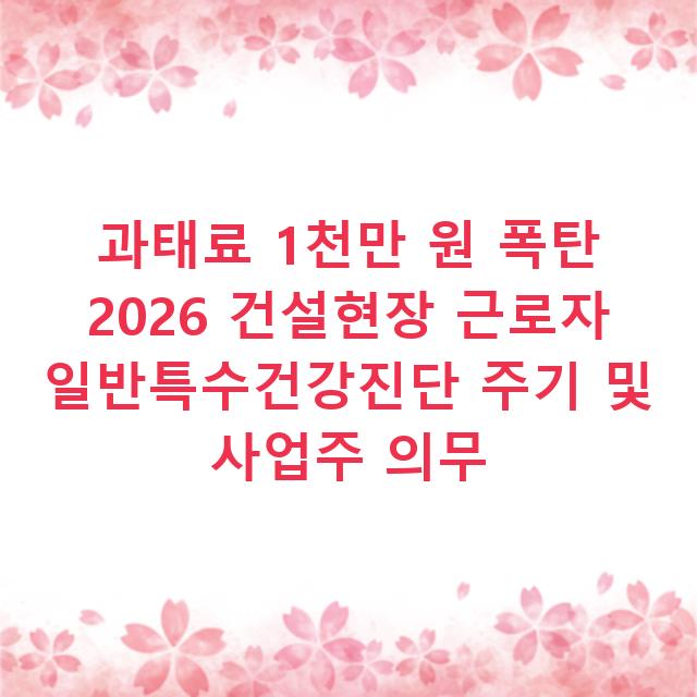 과태료 1천만 원 폭탄 2026 건설현장 근로자 일반특수건강진단 주기 및 사업주 의무