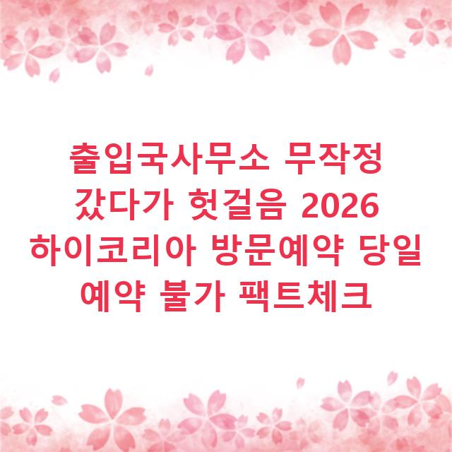 출입국사무소 무작정 갔다가 헛걸음 2026 하이코리아 방문예약 당일 예약 불가 팩트체크